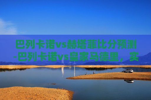 巴列卡诺vs赫塔菲比分预测-巴列卡诺vs皇家马德里，实力博弈与战术较量下的比分预判指南