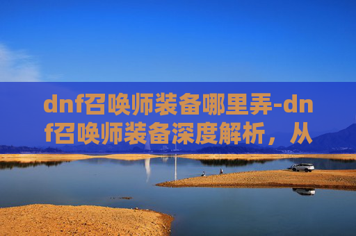 dnf召唤师装备哪里弄-dnf召唤师装备深度解析，从特性到实战的全方位指南