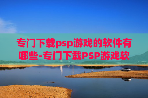 专门下载psp游戏的软件有哪些-专门下载PSP游戏软件的潜在选择与风险警示，从便捷体验到安全隐患全面剖析