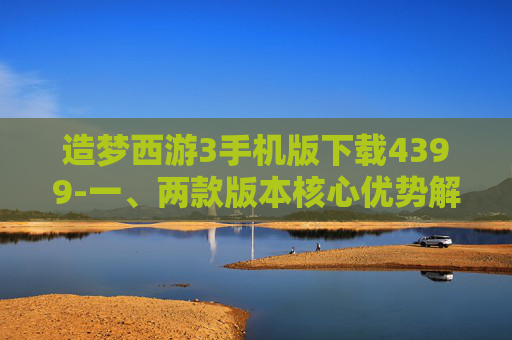 造梦西游3手机版下载4399-一、两款版本核心优势解析,明确适配需求 造梦西游3手机版下载4399-一、两款版本核心优势解析,明确适配需求
