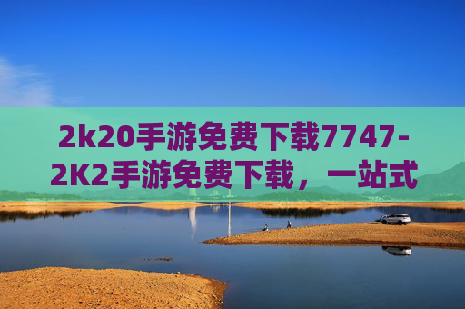 2k20手游免费下载7747-2K2手游免费下载，一站式畅享海量精彩玩法，畅玩新世代游戏宇宙