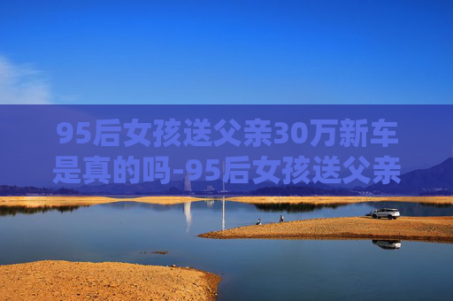 95后女孩送父亲30万新车是真的吗-95后女孩送父亲30万新车，父女情深显孝心