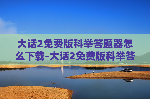 大话2免费版科举答题器怎么下载-大话2免费版科举答题器，笔试备考的新优选择？一文解析其核心优势与适用场景