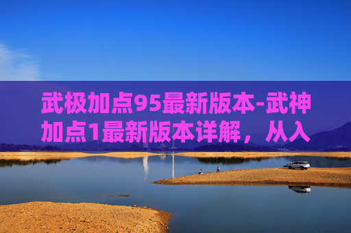 武极加点95最新版本-武神加点1最新版本详解，从入门到精通，让你的武神战力全面提升