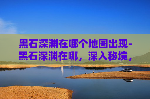 黑石深渊在哪个地图出现-黑石深渊在哪，深入秘境，解锁隐藏副本的秘籍指南