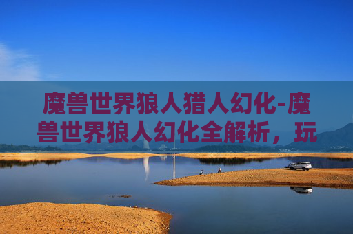 魔兽世界狼人猎人幻化-魔兽世界狼人幻化全解析，玩法技巧、装备搭配与生存策略，畅享奇幻异境冒险