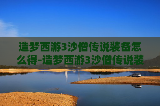造梦西游3沙僧传说装备怎么得-造梦西游3沙僧传说装备获取全解析，从获取流程到技能价值深度剖析
