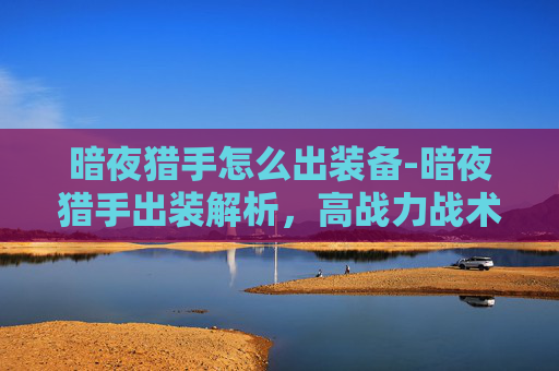暗夜猎手怎么出装备-暗夜猎手出装解析，高战力战术打造全指南