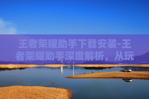 王者荣耀助手下载安装-王者荣耀助手深度解析，从玩法辅助到策略解析，全方位助力玩家提升游戏体验