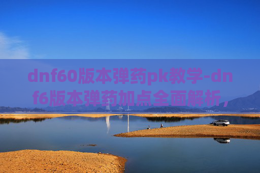 dnf60版本弹药pk教学-dnf6版本弹药加点全面解析，从基础搭配到进阶优化，打造高效输出策略
