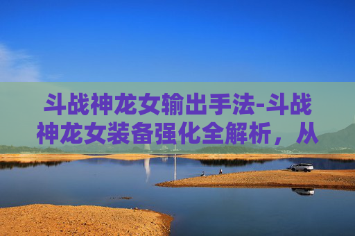 斗战神龙女输出手法-斗战神龙女装备强化全解析，从基础到极限的进阶攻略