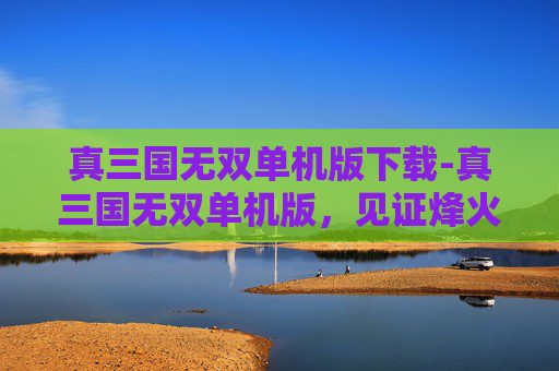 真三国无双单机版下载-真三国无双单机版，见证烽火岁月，畅享古典战争巅峰体验