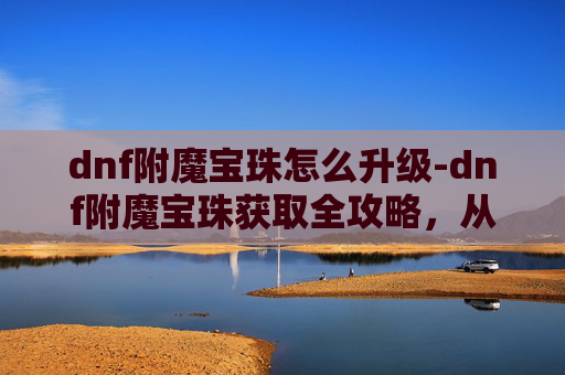 dnf附魔宝珠怎么升级-dnf附魔宝珠获取全攻略，从配方到技巧，全方位详解高效获取方法