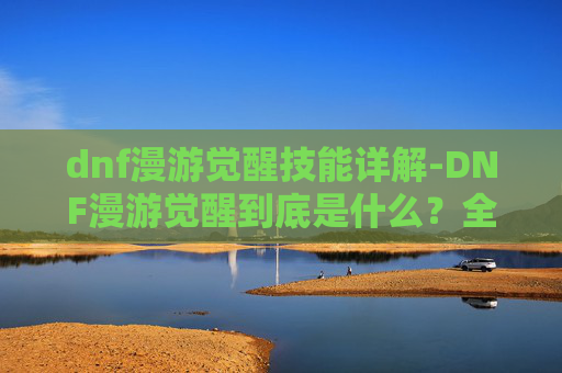 dnf漫游觉醒技能详解-DNF漫游觉醒到底是什么？全维度解析你的觉醒之路与选择指南