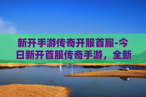 新开手游传奇开服首服-今日新开首服传奇手游，全新征程启航，燃情玩法一触即发