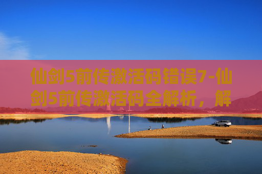 仙剑5前传激活码错误7-仙剑5前传激活码全解析，解锁经典仙侠世界的关键钥匙