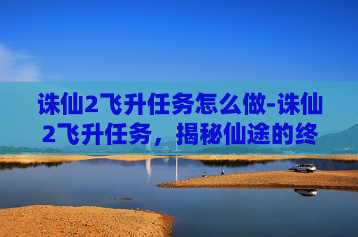 诛仙2飞升任务怎么做-诛仙2飞升任务,揭秘仙途的终极挑战