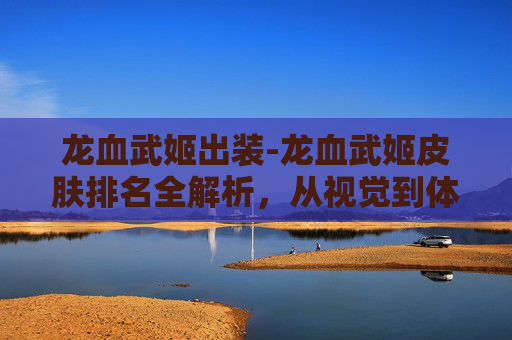 龙血武姬出装-龙血武姬皮肤排名全解析，从视觉到体验的多维剖析，助你精准选款