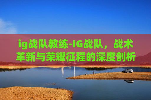 ig战队教练-IG战队，战术革新与荣耀征程的深度剖析