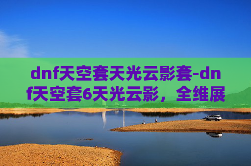 dnf天空套天光云影套-dnf天空套6天光云影，全维展现视觉魅力，沉浸体验玩法乐趣