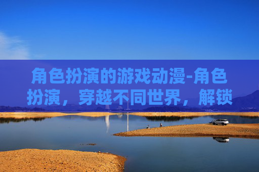 角色扮演的游戏动漫-角色扮演，穿越不同世界，解锁自我探索的无限可能
