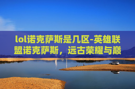 lol诺克萨斯是几区-英雄联盟诺克萨斯，远古荣耀与巅峰博弈的史诗维度