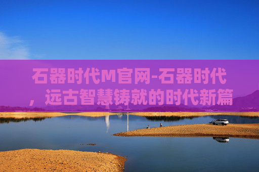 石器时代M官网-石器时代，远古智慧铸就的时代新篇
