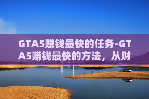 GTA5赚钱最快的任务-GTA5赚钱最快的方法，从财富积累到商业变现的全流程指南