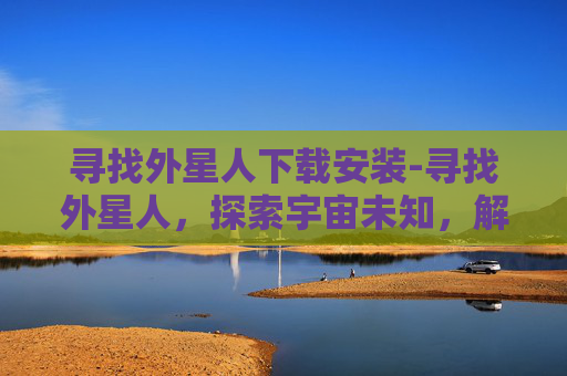 寻找外星人下载安装-寻找外星人，探索宇宙未知，解开生命奥秘的终极谜题