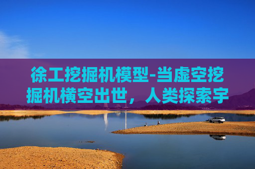 徐工挖掘机模型-当虚空挖掘机横空出世，人类探索宇宙的边界将迎来什么颠覆性变革？
