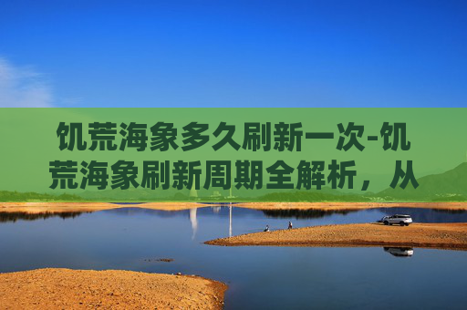 饥荒海象多久刷新一次-饥荒海象刷新周期全解析，从时间到概率的全面指南