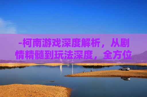 -柯南游戏深度解析，从剧情精髓到玩法深度，全方位拆解其魅力与价值