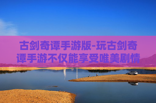 古剑奇谭手游版-玩古剑奇谭手游不仅能享受唯美剧情，更能收获多元玩法、深厚文化内涵的沉浸式体验，为玩家带来全新成长与探索乐趣