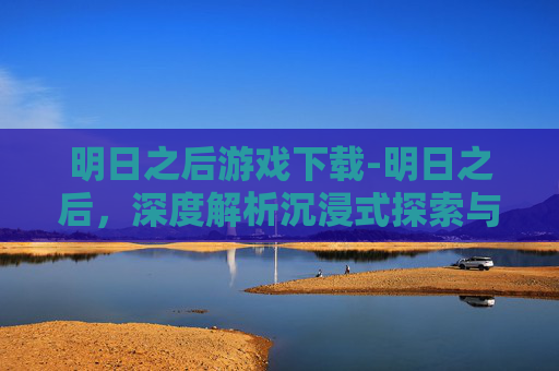 明日之后游戏下载-明日之后，深度解析沉浸式探索与玩法拓展，解锁全新冒险乐趣