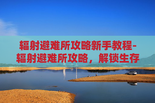 辐射避难所攻略新手教程-辐射避难所攻略，解锁生存核心，打造高效避难空间