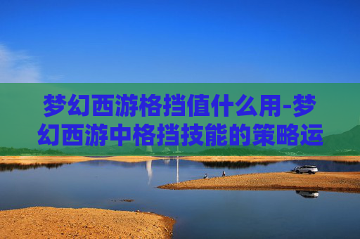 梦幻西游格挡值什么用-梦幻西游中格挡技能的策略运用与实战解析