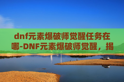 dnf元素爆破师觉醒任务在哪-DNF元素爆破师觉醒，揭秘新技能与职业进化
