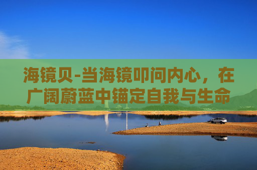 海镜贝-当海镜叩问内心，在广阔蔚蓝中锚定自我与生命哲思