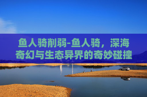 鱼人骑削弱-鱼人骑，深海奇幻与生态异界的奇妙碰撞