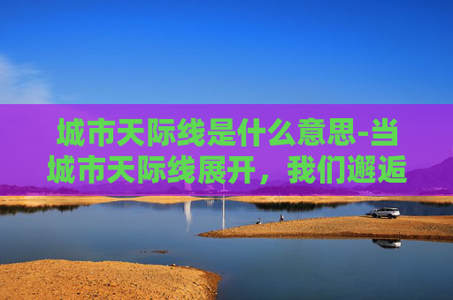 城市天际线是什么意思-当城市天际线展开，我们邂逅的是繁华深度与生活美学