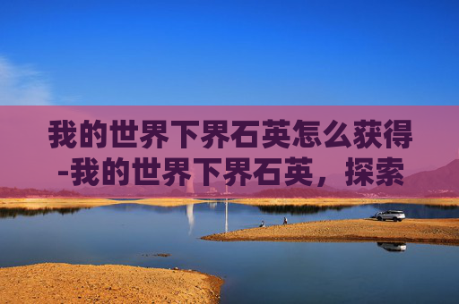 我的世界下界石英怎么获得-我的世界下界石英，探索极限资源的独特魅力与价值