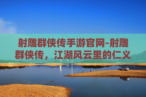 射雕群侠传手游官网-射雕群侠传，江湖风云里的仁义豪情与羁绊回望