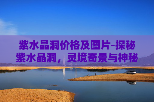紫水晶洞价格及图片-探秘紫水晶洞，灵境奇景与神秘魅力的深度探索