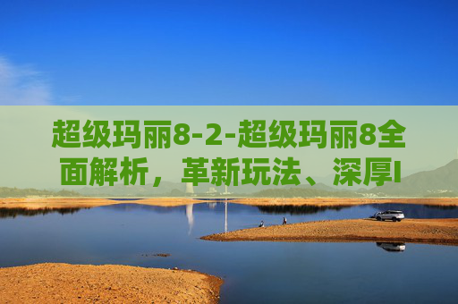 超级玛丽8-2-超级玛丽8全面解析，革新玩法、深厚IP魅力，全方位体验经典冒险的全新升级