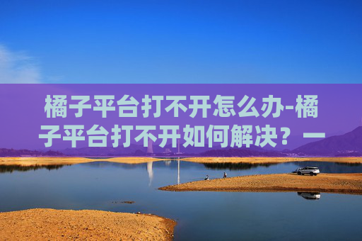 橘子平台打不开怎么办-橘子平台打不开如何解决？一文带你搞定修复指南