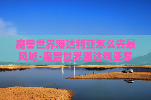 魔兽世界潘达利亚怎么去暴风城-魔兽世界潘达利亚怎么去？探索古老艾泽拉斯的奥秘