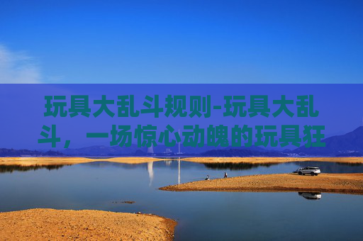 玩具大乱斗规则-玩具大乱斗，一场惊心动魄的玩具狂欢盛宴