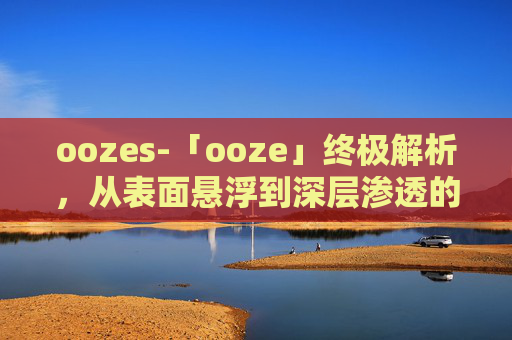 oozes-「ooze」终极解析，从表面悬浮到深层渗透的多元解读与应对指南
