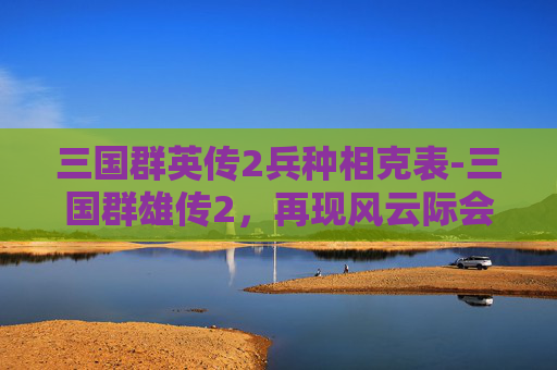 三国群英传2兵种相克表-三国群雄传2，再现风云际会的群雄博弈，解锁争霸法则