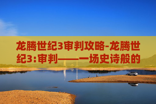 龙腾世纪3审判攻略-龙腾世纪3:审判——一场史诗般的冒险，一个充满挑战的旅程